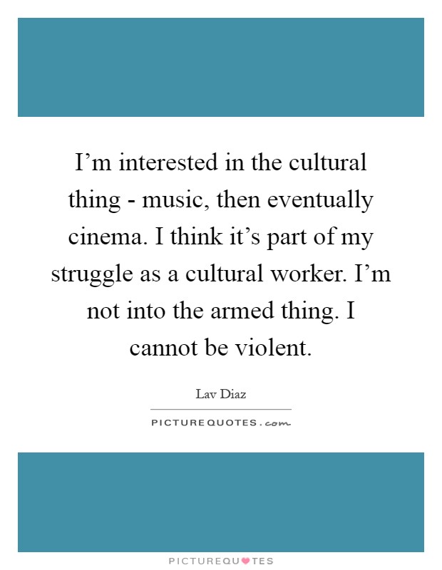 I'm interested in the cultural thing - music, then eventually cinema. I think it's part of my struggle as a cultural worker. I'm not into the armed thing. I cannot be violent Picture Quote #1