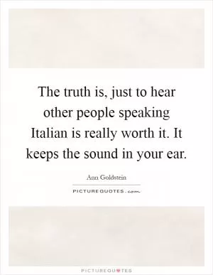 The truth is, just to hear other people speaking Italian is really worth it. It keeps the sound in your ear Picture Quote #1