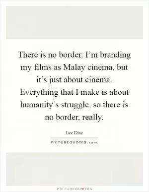 There is no border. I’m branding my films as Malay cinema, but it’s just about cinema. Everything that I make is about humanity’s struggle, so there is no border, really Picture Quote #1