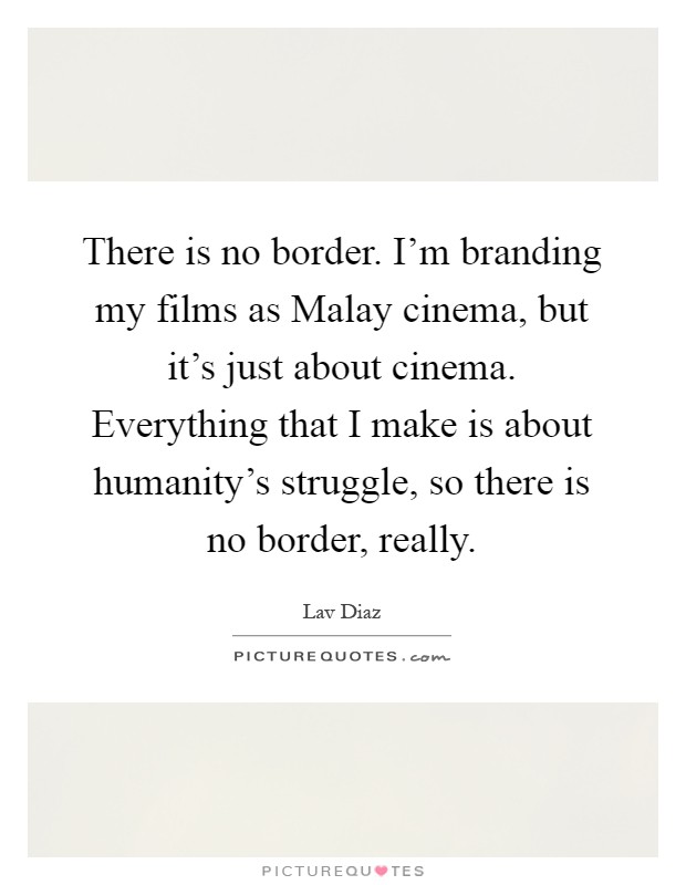 There is no border. I'm branding my films as Malay cinema, but it's just about cinema. Everything that I make is about humanity's struggle, so there is no border, really Picture Quote #1