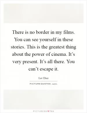 There is no border in my films. You can see yourself in these stories. This is the greatest thing about the power of cinema. It’s very present. It’s all there. You can’t escape it Picture Quote #1