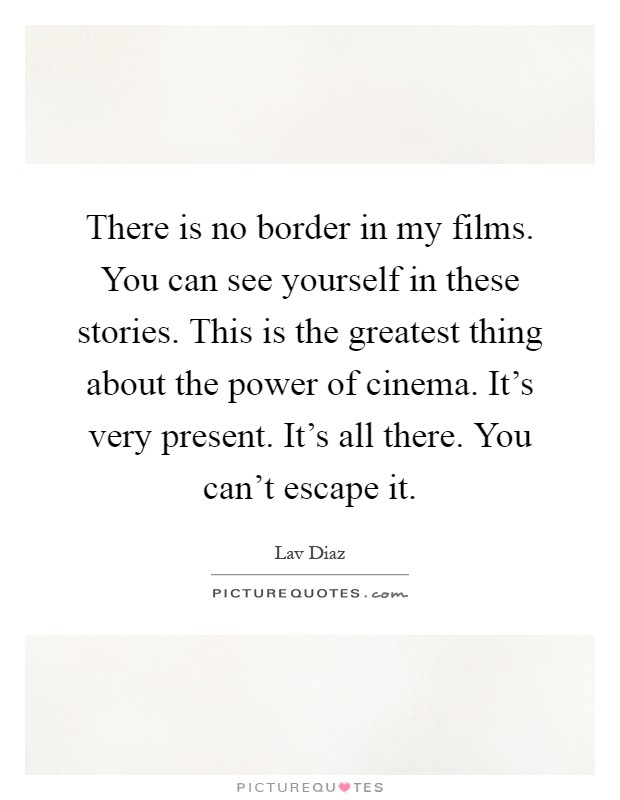 There is no border in my films. You can see yourself in these stories. This is the greatest thing about the power of cinema. It's very present. It's all there. You can't escape it Picture Quote #1