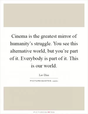 Cinema is the greatest mirror of humanity’s struggle. You see this alternative world, but you’re part of it. Everybody is part of it. This is our world Picture Quote #1