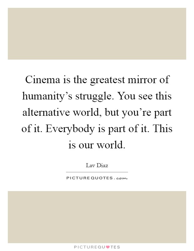 Cinema is the greatest mirror of humanity's struggle. You see this alternative world, but you're part of it. Everybody is part of it. This is our world Picture Quote #1