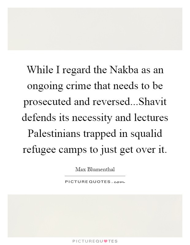 While I regard the Nakba as an ongoing crime that needs to be prosecuted and reversed...Shavit defends its necessity and lectures Palestinians trapped in squalid refugee camps to just get over it Picture Quote #1