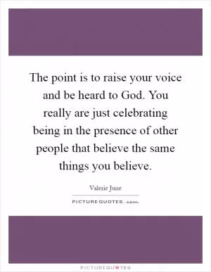 The point is to raise your voice and be heard to God. You really are just celebrating being in the presence of other people that believe the same things you believe Picture Quote #1