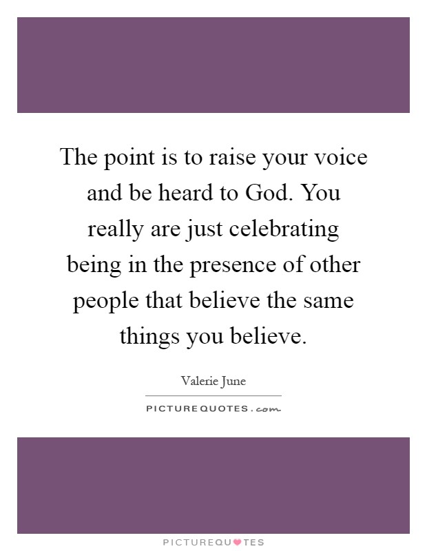 The point is to raise your voice and be heard to God. You really are just celebrating being in the presence of other people that believe the same things you believe Picture Quote #1