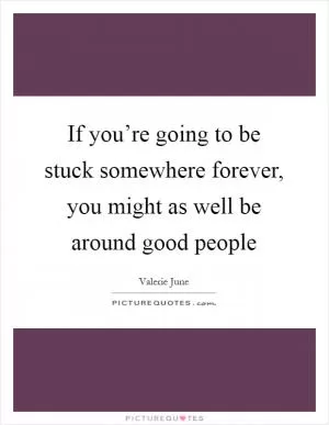 If you’re going to be stuck somewhere forever, you might as well be around good people Picture Quote #1