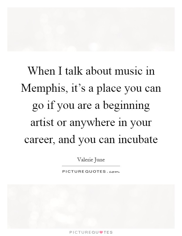 When I talk about music in Memphis, it's a place you can go if you are a beginning artist or anywhere in your career, and you can incubate Picture Quote #1