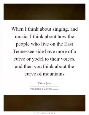 When I think about singing, and music, I think about how the people who live on the East Tennessee side have more of a curve or yodel to their voices, and then you think about the curve of mountains Picture Quote #1