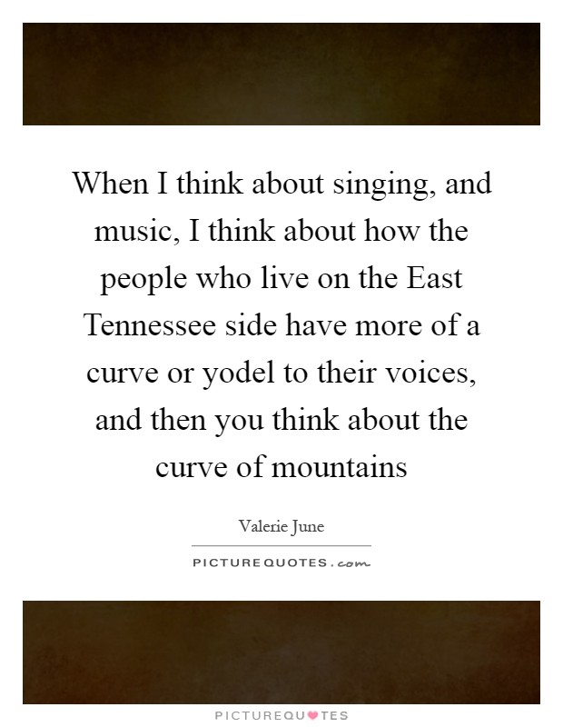When I think about singing, and music, I think about how the people who live on the East Tennessee side have more of a curve or yodel to their voices, and then you think about the curve of mountains Picture Quote #1