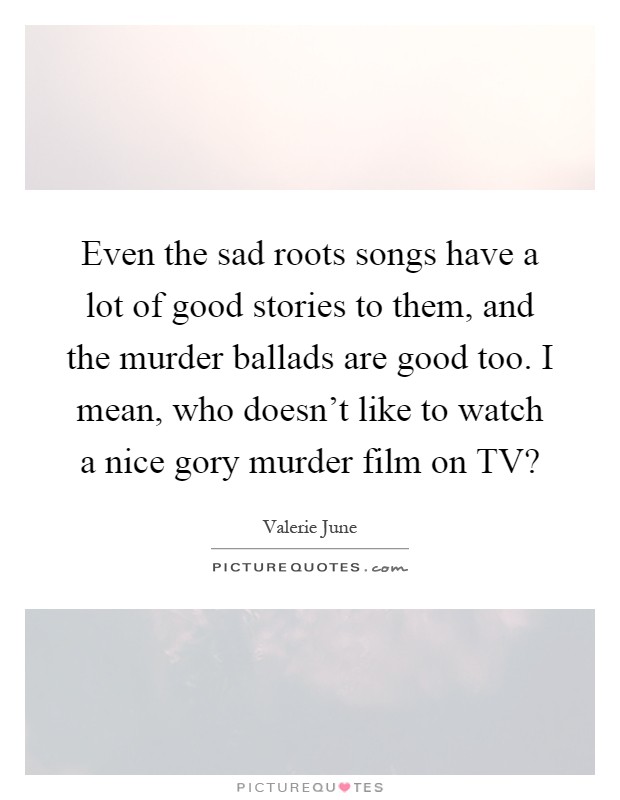 Even the sad roots songs have a lot of good stories to them, and the murder ballads are good too. I mean, who doesn't like to watch a nice gory murder film on TV? Picture Quote #1