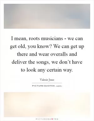 I mean, roots musicians - we can get old, you know? We can get up there and wear overalls and deliver the songs, we don’t have to look any certain way Picture Quote #1