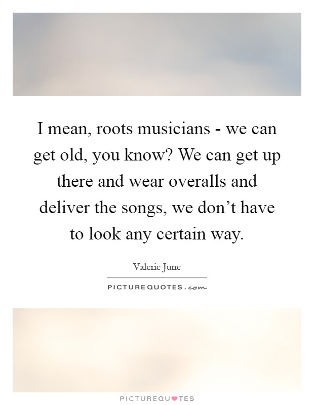 I mean, roots musicians - we can get old, you know? We can get up there and wear overalls and deliver the songs, we don't have to look any certain way Picture Quote #1