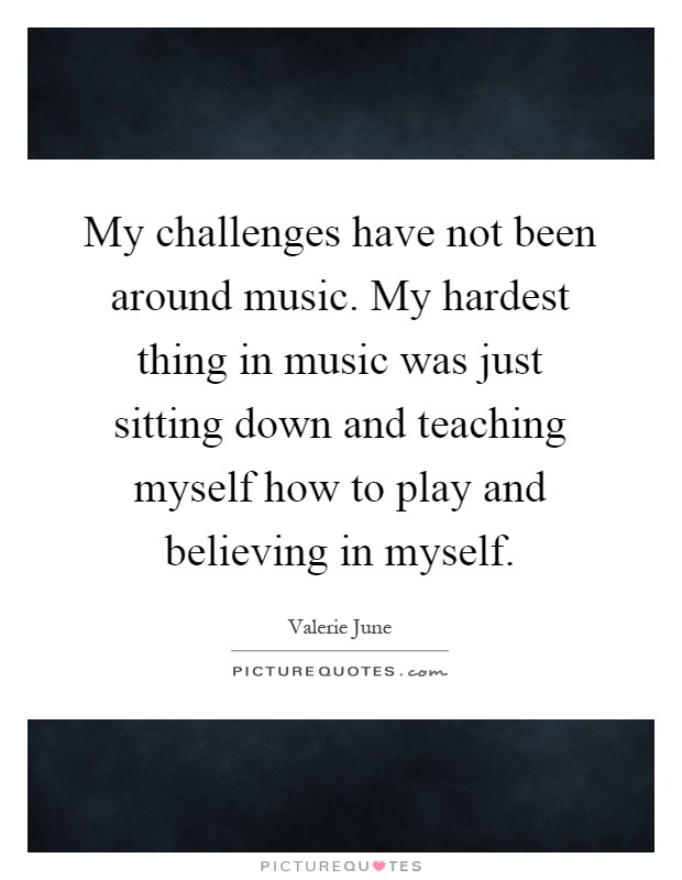 My challenges have not been around music. My hardest thing in music was just sitting down and teaching myself how to play and believing in myself Picture Quote #1