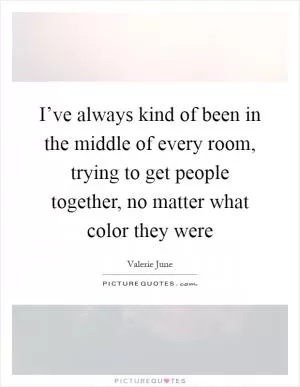 I’ve always kind of been in the middle of every room, trying to get people together, no matter what color they were Picture Quote #1