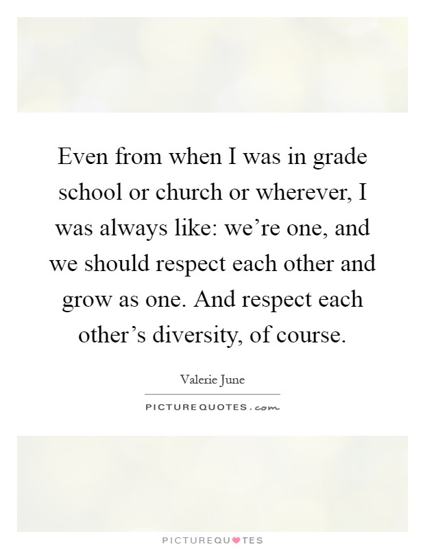 Even from when I was in grade school or church or wherever, I was always like: we're one, and we should respect each other and grow as one. And respect each other's diversity, of course Picture Quote #1