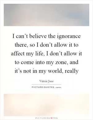 I can’t believe the ignorance there, so I don’t allow it to affect my life, I don’t allow it to come into my zone, and it’s not in my world, really Picture Quote #1