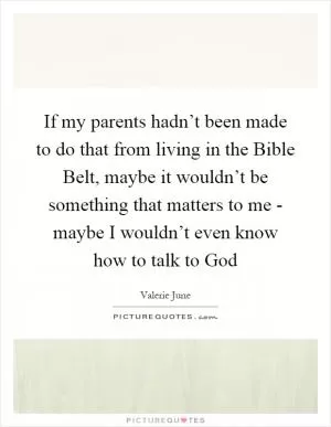 If my parents hadn’t been made to do that from living in the Bible Belt, maybe it wouldn’t be something that matters to me - maybe I wouldn’t even know how to talk to God Picture Quote #1