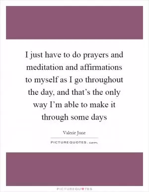 I just have to do prayers and meditation and affirmations to myself as I go throughout the day, and that’s the only way I’m able to make it through some days Picture Quote #1