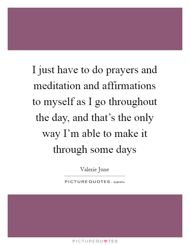 I just have to do prayers and meditation and affirmations to myself as I go throughout the day, and that's the only way I'm able to make it through some days Picture Quote #1