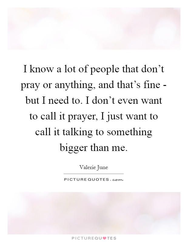 I know a lot of people that don't pray or anything, and that's fine - but I need to. I don't even want to call it prayer, I just want to call it talking to something bigger than me Picture Quote #1