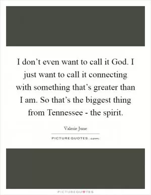 I don’t even want to call it God. I just want to call it connecting with something that’s greater than I am. So that’s the biggest thing from Tennessee - the spirit Picture Quote #1