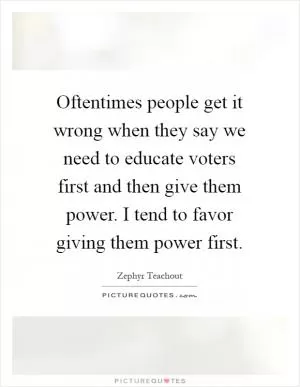 Oftentimes people get it wrong when they say we need to educate voters first and then give them power. I tend to favor giving them power first Picture Quote #1