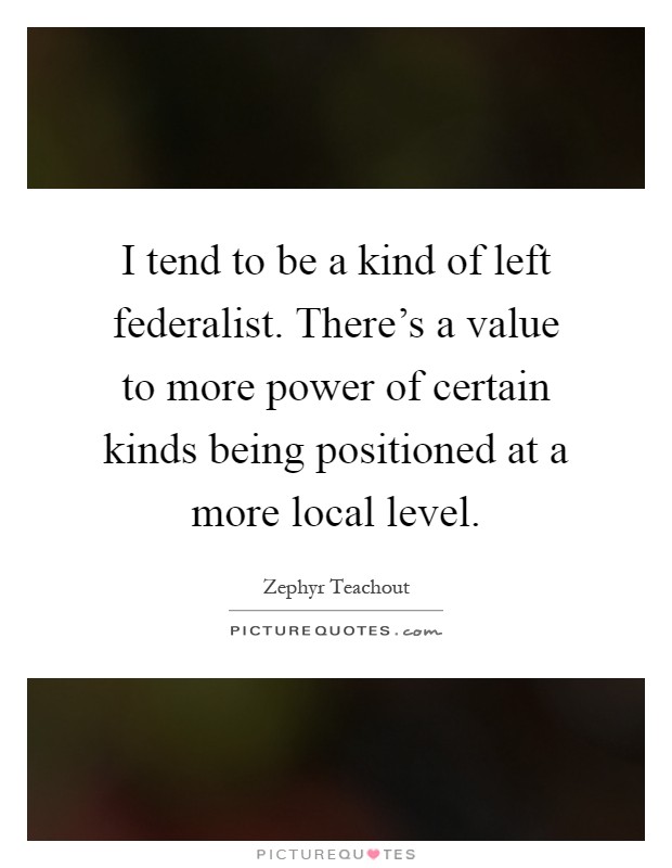 I tend to be a kind of left federalist. There’s a value to more power of certain kinds being positioned at a more local level Picture Quote #1
