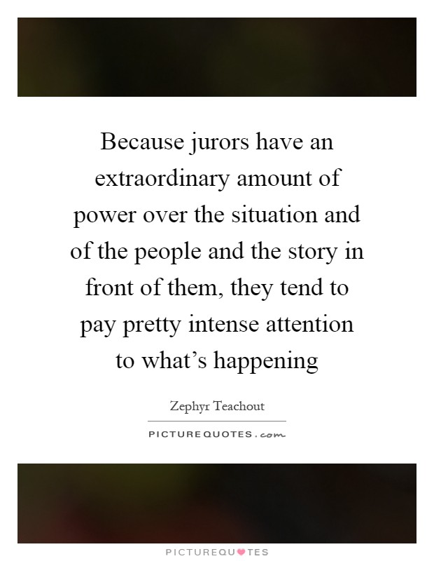 Because jurors have an extraordinary amount of power over the situation and of the people and the story in front of them, they tend to pay pretty intense attention to what’s happening Picture Quote #1