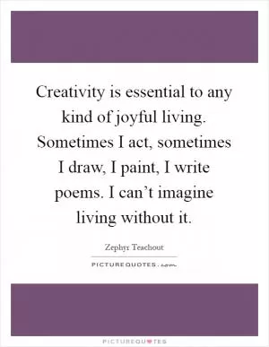 Creativity is essential to any kind of joyful living. Sometimes I act, sometimes I draw, I paint, I write poems. I can’t imagine living without it Picture Quote #1