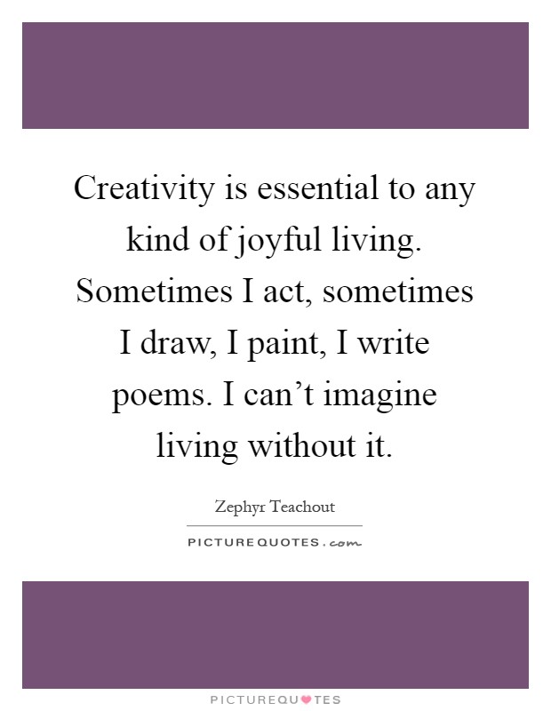 Creativity is essential to any kind of joyful living. Sometimes I act, sometimes I draw, I paint, I write poems. I can’t imagine living without it Picture Quote #1