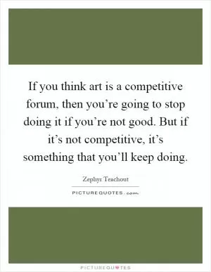 If you think art is a competitive forum, then you’re going to stop doing it if you’re not good. But if it’s not competitive, it’s something that you’ll keep doing Picture Quote #1