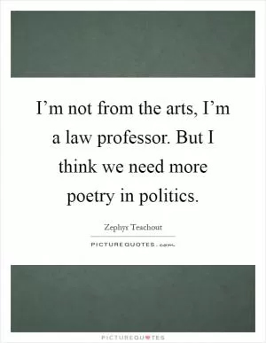 I’m not from the arts, I’m a law professor. But I think we need more poetry in politics Picture Quote #1