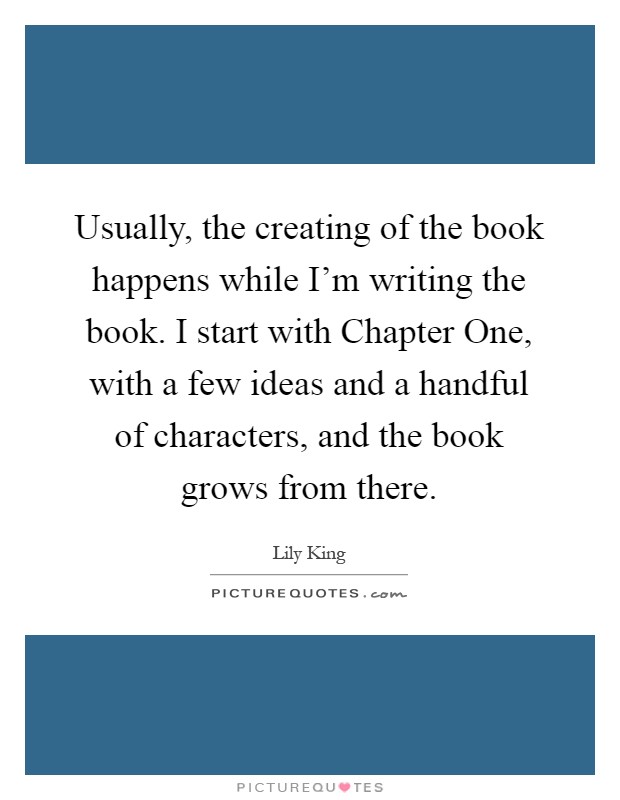 Usually, the creating of the book happens while I'm writing the book. I start with Chapter One, with a few ideas and a handful of characters, and the book grows from there Picture Quote #1