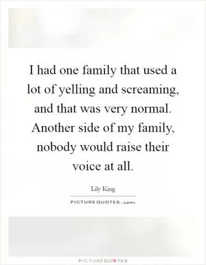 I had one family that used a lot of yelling and screaming, and that was very normal. Another side of my family, nobody would raise their voice at all Picture Quote #1