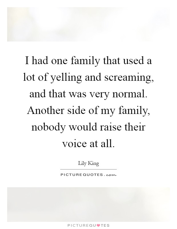 I had one family that used a lot of yelling and screaming, and that was very normal. Another side of my family, nobody would raise their voice at all Picture Quote #1