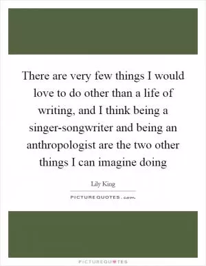 There are very few things I would love to do other than a life of writing, and I think being a singer-songwriter and being an anthropologist are the two other things I can imagine doing Picture Quote #1