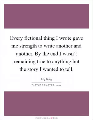 Every fictional thing I wrote gave me strength to write another and another. By the end I wasn’t remaining true to anything but the story I wanted to tell Picture Quote #1