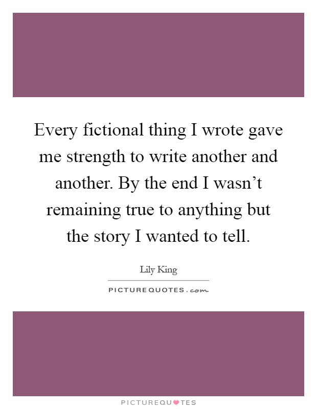 Every fictional thing I wrote gave me strength to write another and another. By the end I wasn't remaining true to anything but the story I wanted to tell Picture Quote #1