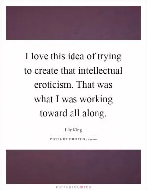 I love this idea of trying to create that intellectual eroticism. That was what I was working toward all along Picture Quote #1