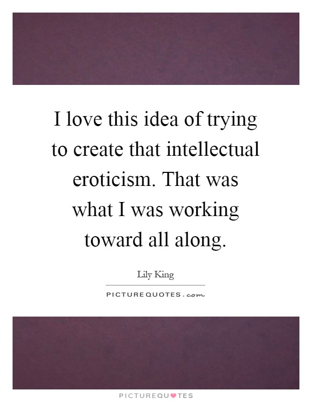 I love this idea of trying to create that intellectual eroticism. That was what I was working toward all along Picture Quote #1