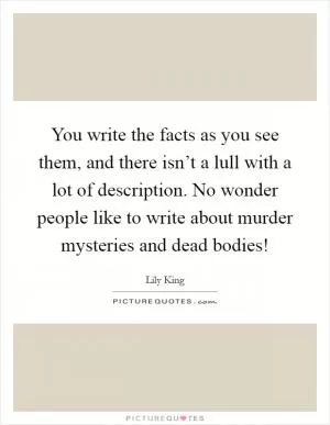 You write the facts as you see them, and there isn’t a lull with a lot of description. No wonder people like to write about murder mysteries and dead bodies! Picture Quote #1