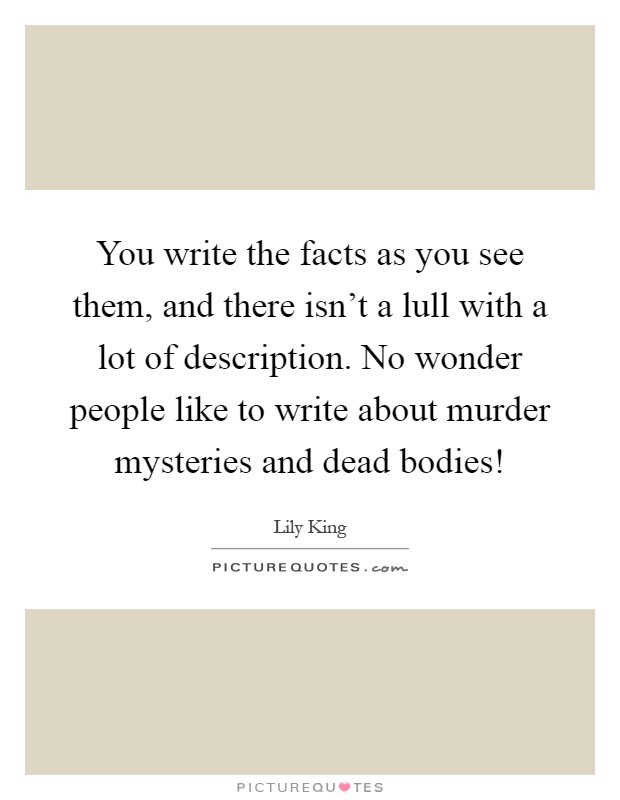 You write the facts as you see them, and there isn't a lull with a lot of description. No wonder people like to write about murder mysteries and dead bodies! Picture Quote #1