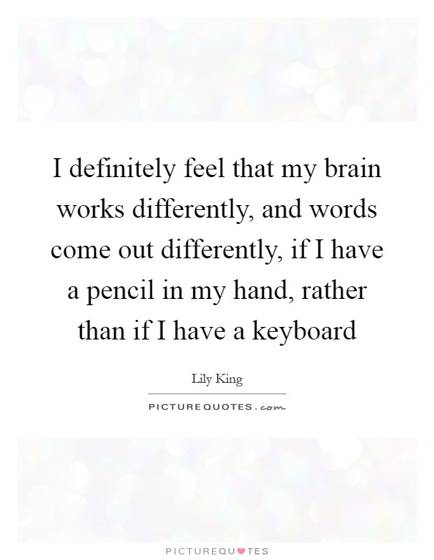 I definitely feel that my brain works differently, and words come out differently, if I have a pencil in my hand, rather than if I have a keyboard Picture Quote #1