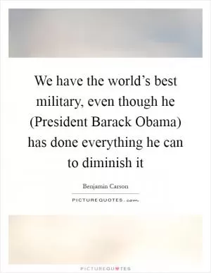 We have the world’s best military, even though he (President Barack Obama) has done everything he can to diminish it Picture Quote #1