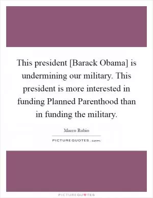 This president [Barack Obama] is undermining our military. This president is more interested in funding Planned Parenthood than in funding the military Picture Quote #1