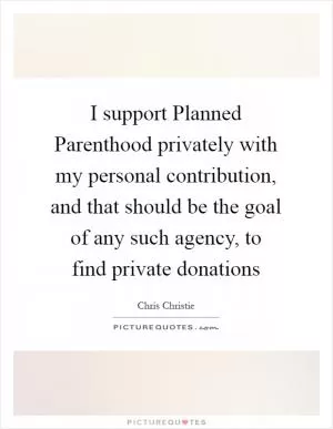 I support Planned Parenthood privately with my personal contribution, and that should be the goal of any such agency, to find private donations Picture Quote #1