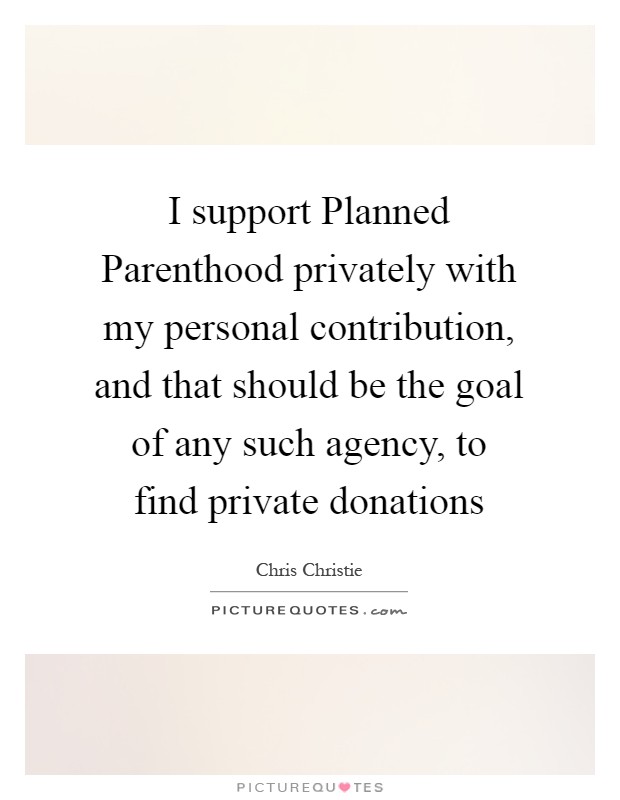 I support Planned Parenthood privately with my personal contribution, and that should be the goal of any such agency, to find private donations Picture Quote #1