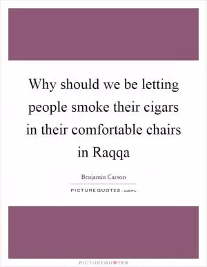 Why should we be letting people smoke their cigars in their comfortable chairs in Raqqa Picture Quote #1